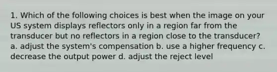 1. Which of the following choices is best when the image on your US system displays reflectors only in a region far from the transducer but no reflectors in a region close to the transducer? a. adjust the system's compensation b. use a higher frequency c. decrease the output power d. adjust the reject level