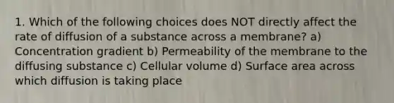 1. Which of the following choices does NOT directly affect the rate of diffusion of a substance across a membrane? a) Concentration gradient b) Permeability of the membrane to the diffusing substance c) Cellular volume d) Surface area across which diffusion is taking place