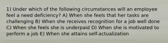 1) Under which of the following circumstances will an employee feel a need deficiency? A) When she feels that her tasks are challenging B) When she receives recognition for a job well done C) When she feels she is underpaid D) When she is motivated to perform a job E) When she attains self-actualization