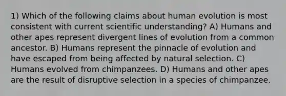 1) Which of the following claims about human evolution is most consistent with current scientific understanding? A) Humans and other apes represent divergent lines of evolution from a common ancestor. B) Humans represent the pinnacle of evolution and have escaped from being affected by natural selection. C) Humans evolved from chimpanzees. D) Humans and other apes are the result of disruptive selection in a species of chimpanzee.