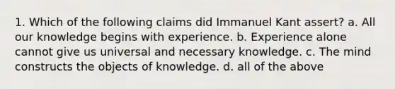 1. Which of the following claims did Immanuel Kant assert? a. All our knowledge begins with experience. b. Experience alone cannot give us universal and necessary knowledge. c. The mind constructs the objects of knowledge. d. all of the above