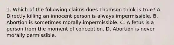 1. Which of the following claims does Thomson think is true? A. Directly killing an innocent person is always impermissible. B. Abortion is sometimes morally impermissible. C. A fetus is a person from the moment of conception. D. Abortion is never morally permissible.