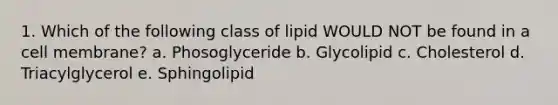 1. Which of the following class of lipid WOULD NOT be found in a cell membrane? a. Phosoglyceride b. Glycolipid c. Cholesterol d. Triacylglycerol e. Sphingolipid