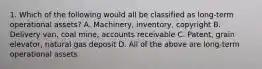 1. Which of the following would all be classified as long-term operational assets? A. Machinery, inventory, copyright B. Delivery van, coal mine, accounts receivable C. Patent, grain elevator, natural gas deposit D. All of the above are long-term operational assets