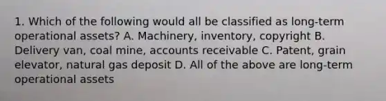 1. Which of the following would all be classified as long-term operational assets? A. Machinery, inventory, copyright B. Delivery van, coal mine, accounts receivable C. Patent, grain elevator, natural gas deposit D. All of the above are long-term operational assets