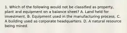 1. Which of the following would not be classified as property, plant and equipment on a balance sheet? A. Land held for investment. B. Equipment used in the manufacturing process. C. A building used as corporate headquarters. D. A natural resource being mined.