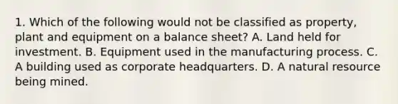 1. Which of the following would not be classified as property, plant and equipment on a balance sheet? A. Land held for investment. B. Equipment used in the manufacturing process. C. A building used as corporate headquarters. D. A natural resource being mined.