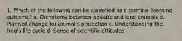 1. Which of the following can be classified as a terminal learning outcome? a. Dichotomy between aquatic and land animals b. Planned change for animal's protection c. Understanding the frog's life cycle d. Sense of scientific attitudes