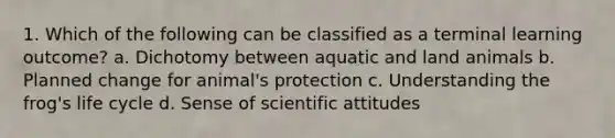 1. Which of the following can be classified as a terminal learning outcome? a. Dichotomy between aquatic and land animals b. Planned change for animal's protection c. Understanding the frog's life cycle d. Sense of scientific attitudes