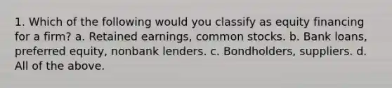 1. Which of the following would you classify as equity financing for a firm? a. <a href='https://www.questionai.com/knowledge/k1NTs3SUDy-retained-earnings' class='anchor-knowledge'>retained earnings</a>, <a href='https://www.questionai.com/knowledge/kl4oZmEKZC-common-stock' class='anchor-knowledge'>common stock</a>s. b. <a href='https://www.questionai.com/knowledge/k8UQwC4t2k-bank-loans' class='anchor-knowledge'>bank loans</a>, preferred equity, nonbank lenders. c. Bondholders, suppliers. d. All of the above.