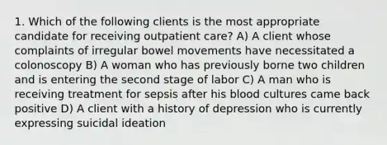 1. Which of the following clients is the most appropriate candidate for receiving outpatient care? A) A client whose complaints of irregular bowel movements have necessitated a colonoscopy B) A woman who has previously borne two children and is entering the second stage of labor C) A man who is receiving treatment for sepsis after his blood cultures came back positive D) A client with a history of depression who is currently expressing suicidal ideation