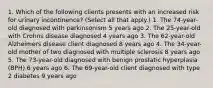 1. Which of the following clients presents with an increased risk for urinary incontinence? (Select all that apply.) 1. The 74-year-old diagnosed with parkinsonism 5 years ago 2. The 25-year-old with Crohns disease diagnosed 4 years ago 3. The 62-year-old Alzheimers disease client diagnosed 8 years ago 4. The 34-year-old mother of two diagnosed with multiple sclerosis 8 years ago 5. The 73-year-old diagnosed with benign prostatic hyperplasia (BPH) 6 years ago 6. The 69-year-old client diagnosed with type 2 diabetes 9 years ago