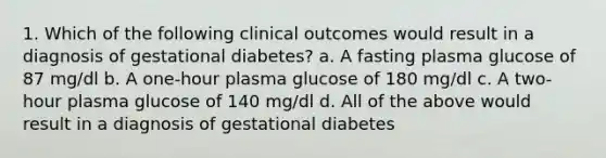 1. Which of the following clinical outcomes would result in a diagnosis of gestational diabetes? a. A fasting plasma glucose of 87 mg/dl b. A one-hour plasma glucose of 180 mg/dl c. A two-hour plasma glucose of 140 mg/dl d. All of the above would result in a diagnosis of gestational diabetes