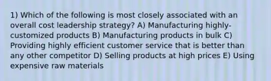 1) Which of the following is most closely associated with an overall cost leadership strategy? A) Manufacturing highly-customized products B) Manufacturing products in bulk C) Providing highly efficient customer service that is better than any other competitor D) Selling products at high prices E) Using expensive raw materials