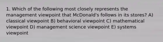 1. Which of the following most closely represents the management viewpoint that McDonald's follows in its stores? A) classical viewpoint B) behavioral viewpoint C) mathematical viewpoint D) management science viewpoint E) systems viewpoint