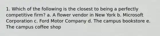 1. Which of the following is the closest to being a perfectly competitive firm? a. A flower vendor in New York b. Microsoft Corporation c. Ford Motor Company d. The campus bookstore e. The campus coffee shop