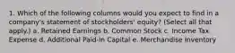 1. Which of the following columns would you expect to find in a company's statement of stockholders' equity? (Select all that apply.) a. Retained Earnings b. Common Stock c. Income Tax Expense d. Additional Paid-In Capital e. Merchandise Inventory