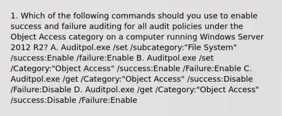 1. Which of the following commands should you use to enable success and failure auditing for all audit policies under the Object Access category on a computer running Windows Server 2012 R2? A. Auditpol.exe /set /subcategory:"File System" /success:Enable /failure:Enable B. Auditpol.exe /set /Category:"Object Access" /success:Enable /Failure:Enable C. Auditpol.exe /get /Category:"Object Access" /success:Disable /Failure:Disable D. Auditpol.exe /get /Category:"Object Access" /success:Disable /Failure:Enable