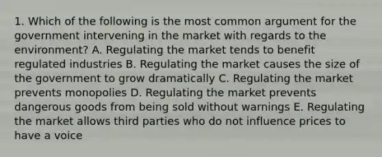 1. Which of the following is the most common argument for the government intervening in the market with regards to the environment? A. Regulating the market tends to benefit regulated industries B. Regulating the market causes the size of the government to grow dramatically C. Regulating the market prevents monopolies D. Regulating the market prevents dangerous goods from being sold without warnings E. Regulating the market allows third parties who do not influence prices to have a voice