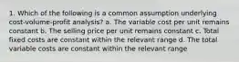 1. Which of the following is a common assumption underlying cost-volume-profit analysis? a. The variable cost per unit remains constant b. The selling price per unit remains constant c. Total fixed costs are constant within the relevant range d. The total variable costs are constant within the relevant range