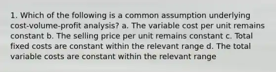 1. Which of the following is a common assumption underlying <a href='https://www.questionai.com/knowledge/k57aPd4Q8f-cost-volume-profit-analysis' class='anchor-knowledge'>cost-volume-profit analysis</a>? a. The variable cost per unit remains constant b. The selling price per unit remains constant c. Total fixed costs are constant within the relevant range d. The total variable costs are constant within the relevant range