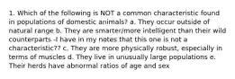 1. Which of the following is NOT a common characteristic found in populations of domestic animals? a. They occur outside of natural range b. They are smarter/more intelligent than their wild counterparts -I have in my notes that this one is not a characteristic?? c. They are more physically robust, especially in terms of muscles d. They live in unusually large populations e. Their herds have abnormal ratios of age and sex