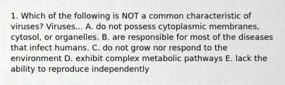 1. Which of the following is NOT a common characteristic of viruses? Viruses... A. do not possess cytoplasmic membranes, cytosol, or organelles. B. are responsible for most of the diseases that infect humans. C. do not grow nor respond to the environment D. exhibit complex metabolic pathways E. lack the ability to reproduce independently