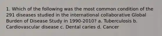 1. Which of the following was the most common condition of the 291 diseases studied in the international collaborative Global Burden of Disease Study in 1990-2010? a. Tuberculosis b. Cardiovascular disease c. Dental caries d. Cancer