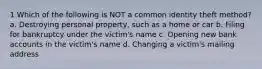 1 Which of the following is NOT a common identity theft method? a. Destroying personal property, such as a home or car b. Filing for bankruptcy under the victim's name c. Opening new bank accounts in the victim's name d. Changing a victim's mailing address