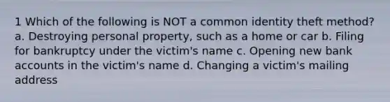 1 Which of the following is NOT a common identity theft method? a. Destroying personal property, such as a home or car b. Filing for bankruptcy under the victim's name c. Opening new bank accounts in the victim's name d. Changing a victim's mailing address