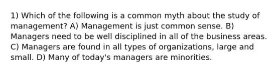 1) Which of the following is a common myth about the study of management? A) Management is just common sense. B) Managers need to be well disciplined in all of the business areas. C) Managers are found in all types of organizations, large and small. D) Many of today's managers are minorities.