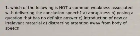 1. which of the following is NOT a common weakness associated with delivering the conclusion speech? a) abruptness b) posing a question that has no definite answer c) introduction of new or irrelevant material d) distracting attention away from body of speech