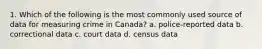 1. Which of the following is the most commonly used source of data for measuring crime in Canada? a. police-reported data b. correctional data c. court data d. census data