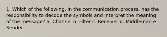 1. Which of the following, in the communication process, has the responsibility to decode the symbols and interpret the meaning of the message? a. Channel b. Filter c. Receiver d. Middleman e. Sender