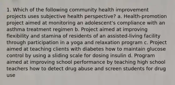 1. Which of the following community health improvement projects uses subjective health perspective? a. Health-promotion project aimed at monitoring an adolescent's compliance with an asthma treatment regimen b. Project aimed at improving flexibility and stamina of residents of an assisted-living facility through participation in a yoga and relaxation program c. Project aimed at teaching clients with diabetes how to maintain glucose control by using a sliding scale for dosing insulin d. Program aimed at improving school performance by teaching high school teachers how to detect drug abuse and screen students for drug use