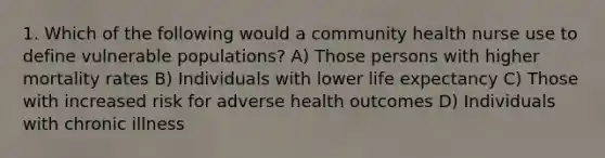 1. Which of the following would a community health nurse use to define vulnerable populations? A) Those persons with higher mortality rates B) Individuals with lower life expectancy C) Those with increased risk for adverse health outcomes D) Individuals with chronic illness