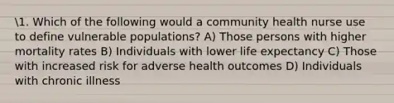 1. Which of the following would a community health nurse use to define vulnerable populations? A) Those persons with higher mortality rates B) Individuals with lower life expectancy C) Those with increased risk for adverse health outcomes D) Individuals with chronic illness