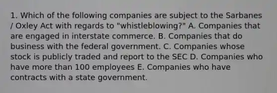 1. Which of the following companies are subject to the Sarbanes / Oxley Act with regards to "whistleblowing?" A. Companies that are engaged in interstate commerce. B. Companies that do business with the federal government. C. Companies whose stock is publicly traded and report to the SEC D. Companies who have more than 100 employees E. Companies who have contracts with a state government.