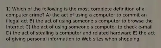 1) Which of the following is the most complete definition of a computer crime? A) the act of using a computer to commit an illegal act B) the act of using someone's computer to browse the Internet C) the act of using someone's computer to check e-mail D) the act of stealing a computer and related hardware E) the act of giving personal information to Web sites when shopping