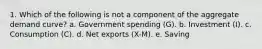 1. Which of the following is not a component of the aggregate demand curve? a. Government spending (G). b. Investment (I). c. Consumption (C). d. Net exports (X-M). e. Saving