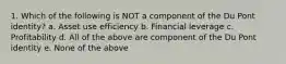 1. Which of the following is NOT a component of the Du Pont identity? a. Asset use efficiency b. Financial leverage c. Profitability d. All of the above are component of the Du Pont identity e. None of the above