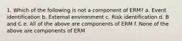 1. Which of the following is not a component of ERM? a. Event identification b. External environment c. Risk identification d. B and C e. All of the above are components of ERM f. None of the above are components of ERM