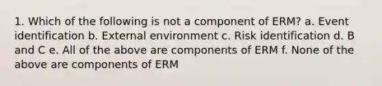 1. Which of the following is not a component of ERM? a. Event identification b. External environment c. Risk identification d. B and C e. All of the above are components of ERM f. None of the above are components of ERM