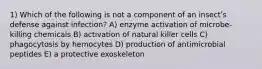 1) Which of the following is not a component of an insectʹs defense against infection? A) enzyme activation of microbe-killing chemicals B) activation of natural killer cells C) phagocytosis by hemocytes D) production of antimicrobial peptides E) a protective exoskeleton