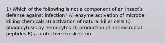 1) Which of the following is not a component of an insectʹs defense against infection? A) enzyme activation of microbe-killing chemicals B) activation of natural killer cells C) phagocytosis by hemocytes D) production of antimicrobial peptides E) a protective exoskeleton