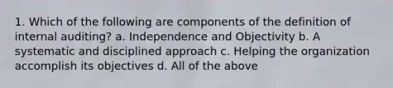 1. Which of the following are components of the definition of internal auditing? a. Independence and Objectivity b. A systematic and disciplined approach c. Helping the organization accomplish its objectives d. All of the above