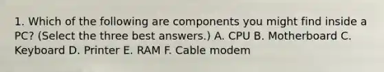 1. Which of the following are components you might find inside a PC? (Select the three best answers.) A. CPU B. Motherboard C. Keyboard D. Printer E. RAM F. Cable modem