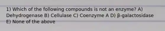 1) Which of the following compounds is not an enzyme? A) Dehydrogenase B) Cellulase C) Coenzyme A D) β-galactosidase E) None of the above