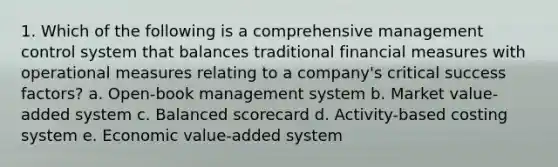 1. Which of the following is a comprehensive management control system that balances traditional financial measures with operational measures relating to a company's critical success factors? a. Open-book management system b. Market value-added system c. Balanced scorecard d. Activity-based costing system e. Economic value-added system