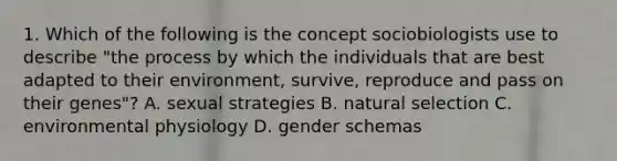 1. Which of the following is the concept sociobiologists use to describe "the process by which the individuals that are best adapted to their environment, survive, reproduce and pass on their genes"? A. sexual strategies B. natural selection C. environmental physiology D. gender schemas